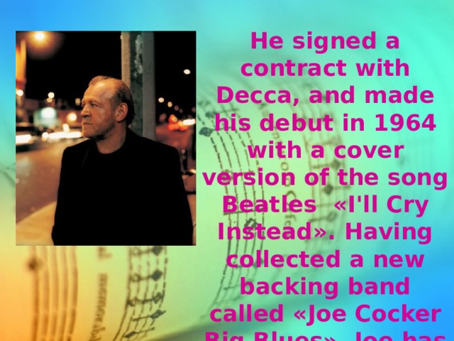 He signed a contract with Decca, and made his debut in 1964 with a cover version of the song Beatles «I'll Cry Instead». Having collected a new backing band called «Joe Cocker Big Blues», Joe has gone on to conquer the world. 