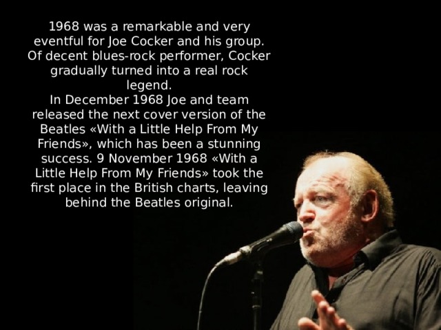 1968 was a remarkable and very eventful for Joe Cocker and his group. Of decent blues-rock performer, Cocker gradually turned into a real rock legend. In December 1968 Joe and team released the next cover version of the Beatles «With a Little Help From My Friends», which has been a stunning success. 9 November 1968 «With a Little Help From My Friends» took the first place in the British charts, leaving behind the Beatles original. 
