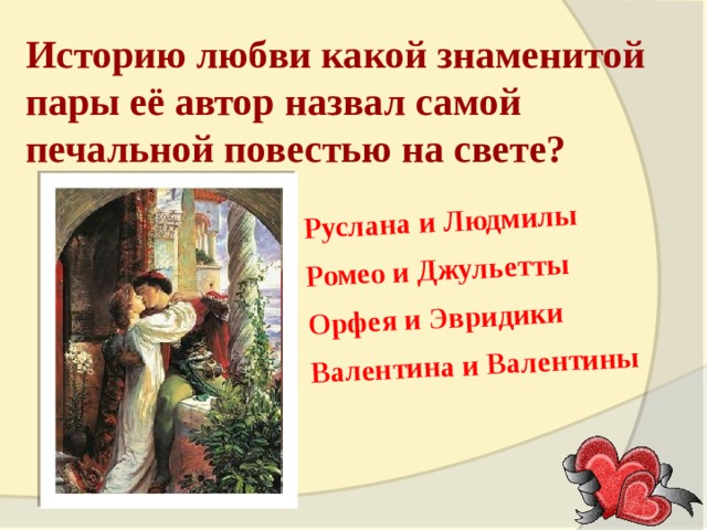 Руслана и Людмилы Ромео и Джульетты Орфея и Эвридики Валентина и Валентины Историю любви какой знаменитой пары её автор назвал самой печальной повестью на свете? 