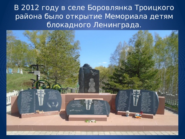 В 2012 году в селе Боровлянка Троицкого района было открытие Мемориала детям блокадного Ленинграда.