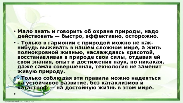Мало знать и говорить об охране природы, надо действовать — быстро, эффективно, осторожно. - Только в гармонии с природой можно не как-нибудь выживать в нашем сложном мире, а жить полнокровной жизнью, наслаждаясь красотой, восстанавливая в природе свои силы, от­давая ей свои знания, опыт и достижения наук, но никакая, даже самая совершенная, технология не заменит живую природу. - Только соблюдая эти правила можно надеяться на устойчивое развитие, без катаклизмов и катастроф — на достойную жизнь в этом мире.   
