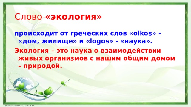 Слово «экология» происходит от греческих слов «oikos» - «дом, жилище» и «logos» - «наука». Экология – это наука о взаимодействии живых организмов с нашим общим домом – природой.  