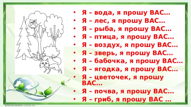 Я – вода, я прошу ВАС… Я – лес, я прошу ВАС… Я – рыба, я прошу ВАС… Я – птица, я прошу ВАС… Я – воздух, я прошу ВАС… Я – зверь, я прошу ВАС… Я – бабочка, я прошу ВАС… Я – ягодка, я прошу ВАС… Я – цветочек, я прошу ВАС… Я – почва, я прошу ВАС… Я – гриб, я прошу ВАС …  