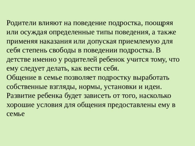 Родители влияют на поведение подростка, поощряя или осуждая определенные типы поведения, а также применяя наказания или допуская приемлемую для себя степень свободы в поведении подростка. В детстве именно у родителей ребенок учится тому, что ему следует делать, как вести себя.  Общение в семье позволяет подростку выработать собственные взгляды, нормы, установки и идеи. Развитие ребенка будет зависеть от того, насколько хорошие условия для общения предоставлены ему в семье 