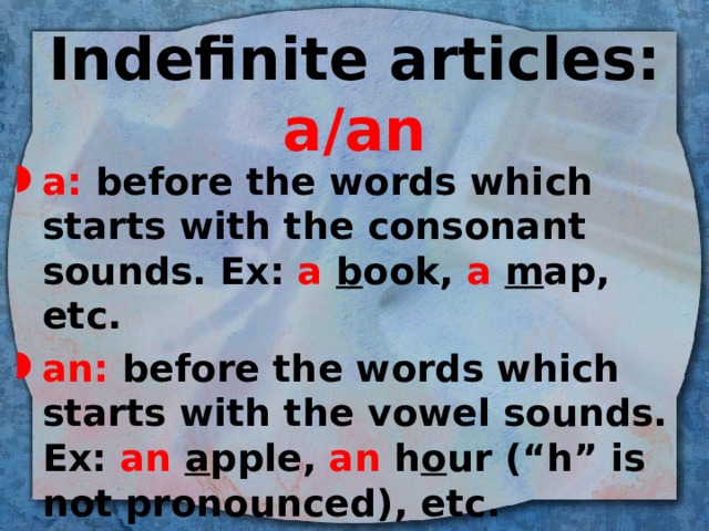 Indefinite articles: a/an a: before the words which starts with the consonant sounds. Ex: a b ook, a m ap, etc. an: before the words which starts with the vowel sounds. Ex: an a pple, an h o ur (“h” is not pronounced), etc. 