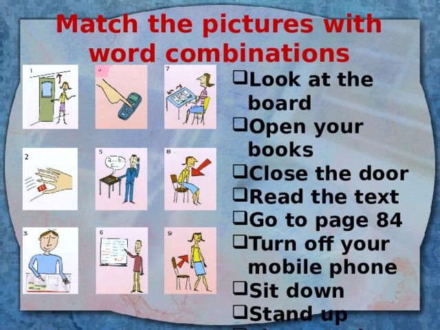 Match the pictures with word combinations Look at the board Open your books Close the door Read the text Go to page 84 Turn off your mobile phone Sit down Stand up Listen and repeat 