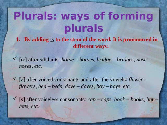 Plurals: ways of forming plurals By adding -s to the stem of the word. It is pronounced in different ways:  [ız] after sibilants: horse – horses, bridge – bridges, nose – noses, etc. [z] after voiced consonants and after the vowels: flower – flowers, bed – beds, dove – doves, boy – boys, etc. [s] after voiceless consonants: cap – caps, book – books, hat – hats, etc. 