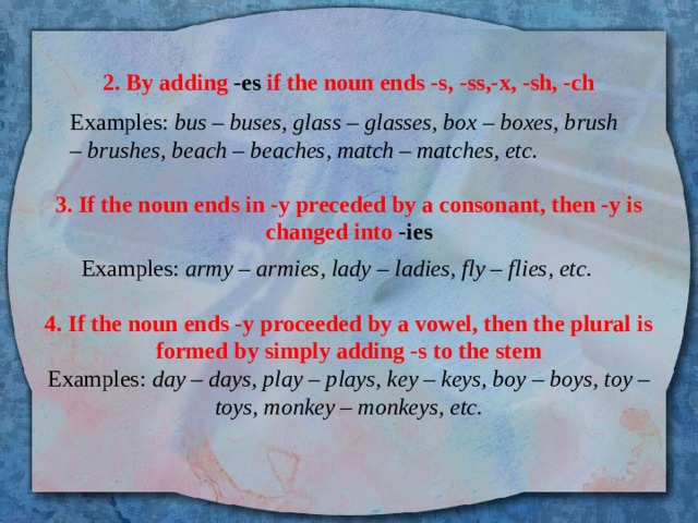 2. By adding -es if the noun ends -s, -ss,-x, -sh, -ch Examples: bus – buses, glass – glasses, box – boxes, brush – brushes, beach – beaches, match – matches, etc. 3. If the noun ends in -y preceded by a consonant, then -y is changed into -ies Examples: army – armies, lady – ladies, fly – flies, etc. 4. If the noun ends -y proceeded by a vowel, then the plural is formed by simply adding -s to the stem  Examples: day – days, play – plays, key – keys, boy – boys, toy – toys, monkey – monkeys, etc.   