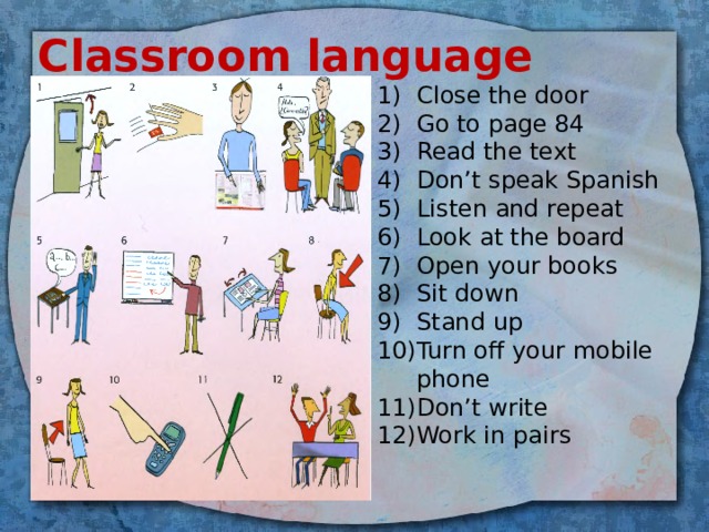 Classroom language Close the door Go to page 84 Read the text Don’t speak Spanish Listen and repeat Look at the board Open your books Sit down Stand up Turn off your mobile phone Don’t write Work in pairs 