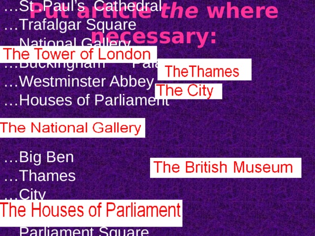 … Tower of London … St .Paul’s Cathedral … Trafalgar Square … National Gallery … Buckingham Palace … Westminster Abbey … Houses of Parliament … Big Ben … Thames … City … Downing Street … Parliament Square … Oxford Street … British Museum … London Bridge Put article the where necessary: 