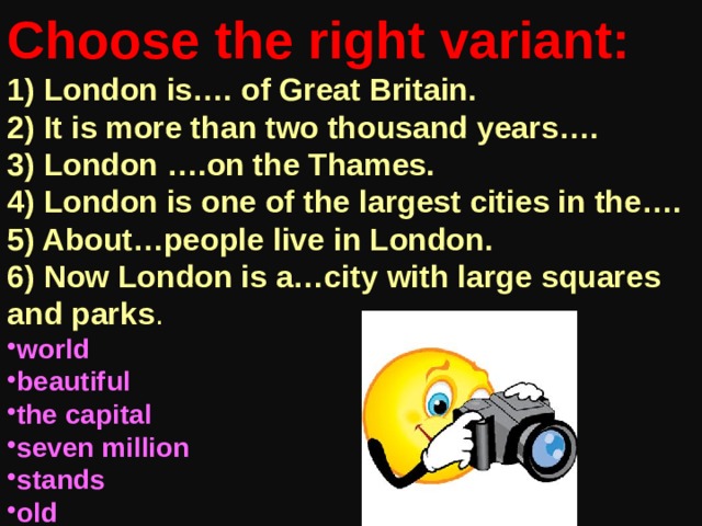 Choose the right variant: 1) London is…. of Great Britain. 2) It is more than two thousand years…. 3) London ….on the Thames. 4) London is one of the largest cities in the…. 5) About…people live in London. 6) Now London is a…city with large squares and parks . world beautiful the capital seven million stands old 