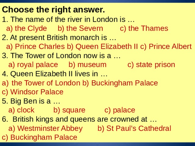 Choose the right answer. 1. The name of the river in London is …  a) the Clyde b) the Severn c) the Thames 2. At present British monarch is …  a) Prince Charles b) Queen Elizabeth II c) Prince Albert 3. The Tower of London now is a …  a) royal palace b) museum c) state prison 4. Queen Elizabeth II lives in … the Tower of London b) Buckingham Palace c) Windsor Palace 5. Big Ben is a …  a) clock b) square c) palace 6. British kings and queens are crowned at …  a) Westminster Abbey b) St Paul’s Cathedral c) Buckingham Palace 