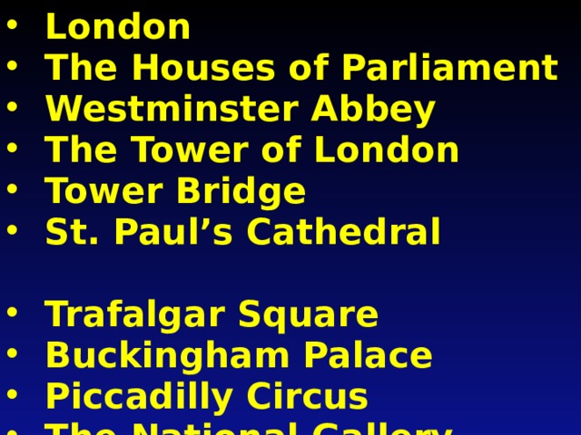 London The Houses of Parliament Westminster Abbey The Tower of London Tower Bridge St. Paul’s Cathedral  Trafalgar Square Buckingham Palace Piccadilly Circus The National Gallery Hyde Park St. James’s Park Regent’s Park The Thames 