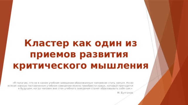 Кластер как один из приемов развития  критического мышления «Я полагаю, что ни в каком учебном заведении образованным человеком стать нельзя. Но во всяком хорошо поставленном учебном заведении можно приобрести навык, который пригодится в будущем, когда человек вне стен учебного заведения станет образовывать себя сам.» М. Булгаков. 