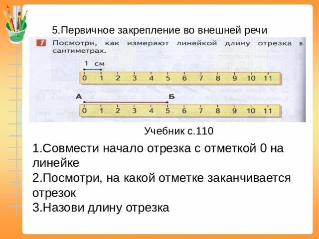 5.Первичное закрепление во внешней речи Учебник с.110 1.Совмести начало отрезка с отметкой 0 на линейке 2.Посмотри, на какой отметке заканчивается отрезок 3.Назови длину отрезка