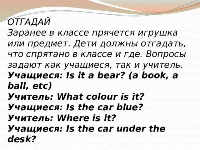 ОТГАДАЙ Заранее в классе прячется игрушка или предмет. Дети должны отгадать, что спрятано в классе и где. Вопросы задают как учащиеся, так и учитель. Учащиеся: Is it a bear? (a book, a ball, etc) Учитель: What colour is it?  Учащиеся: Is the car blue? Учитель: Where is it? Учащиеся: Is the car under the desk? 