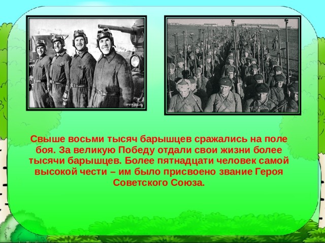 Свыше восьми тысяч барышцев сражались на поле боя. За великую Победу отдали свои жизни более тысячи барышцев. Более пятнадцати человек самой высокой чести – им было присвоено звание Героя Советского Союза. 