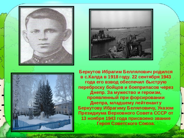 Беркутов Ибрагим Беллялович родился в с.Калда в 1918 году. 22 сентября 1943 года его взвод обеспечил быструю переброску бойцов и боеприпасов через Днепр. За мужество и героизм, проявленный при форсировании Днепра, младшему лейтенанту Беркутову Ибрагиму Беляловичу, Указом Президиума Верховного Совета СССР от 13 ноября 1943 года присвоено звание Героя Советского Союза. 