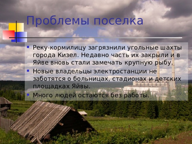 Проблемы поселка Реку-кормилицу загрязнили угольные шахты города Кизел. Недавно часть их закрыли и в Яйве вновь стали замечать крупную рыбу. Новые владельцы электростанции не заботятся о больницах, стадионах и детских площадках Яйвы. Много людей остаются без работы.