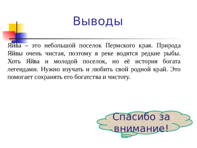 Яйва – это небольшой поселок Пермского края. Природа Яйвы очень чистая, поэтому в реке водятся редкие рыбы. Хоть Яйва и молодой поселок, но её история богата легендами. Нужно изучать и любить свой родной край. Это помогает сохранять его богатства и чистоту. Выводы Спасибо за внимание!