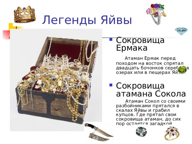 Легенды Яйвы Сокровища Ермака Атаман Ермак перед походом на восток спрятал двадцать бочонков серебра в озерах или в пещерах Яйвы. Сокровища атамана Сокола Атаман Сокол со своими разбойниками прятался в скалах Яйвы и грабил купцов. Где прятал свои сокровища атаман, до сих пор остается загадкой.