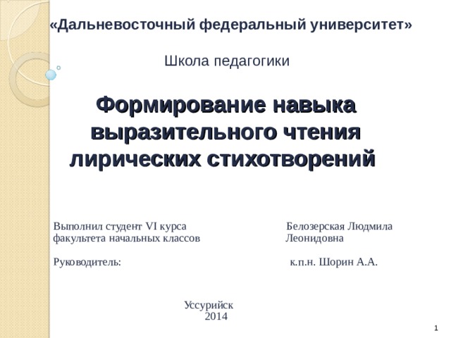 «Дальневосточный федеральный университет» Школа педагогики Формирование навыка выразительного чтения лирических стихотворений  Выполнил студент VI курса Белозерская Людмила  факультета начальных классов Леонидовна  Руководитель: к.п.н. Шорин А.А.  Уссурийск  2014