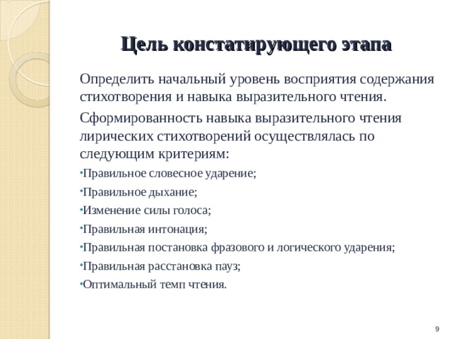 Цель констатирующего этапа Определить начальный уровень восприятия содержания стихотворения и навыка выразительного чтения. Сформированность навыка выразительного чтения лирических стихотворений осуществлялась по следующим критериям: Правильное словесное ударение; Правильное дыхание; Изменение силы голоса; Правильная интонация; Правильная постановка фразового и логического ударения; Правильная расстановка пауз; Оптимальный темп чтения.