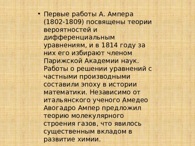 Первые работы А. Ампера (1802-1809) посвящены теории вероятностей и дифференциальным уравнениям, и в 1814 году за них его избирают членом Парижской Академии наук. Работы о решении уравнений с частными производными составили эпоху в истории математики. Независимо от итальянского ученого Амедео Авогадро Ампер предложил теорию молекулярного строения газов, что явилось существенным вкладом в развитие химии. 