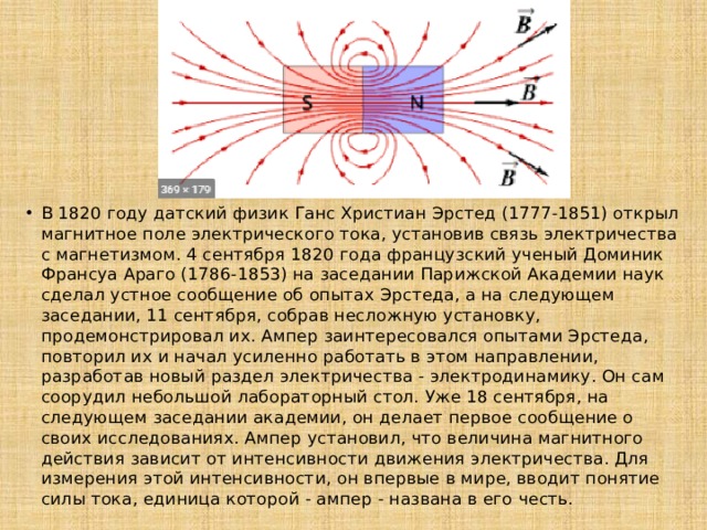 В 1820 году датский физик Ганс Христиан Эрстед (1777-1851) открыл магнитное поле электрического тока, установив связь электричества с магнетизмом. 4 сентября 1820 года французский ученый Доминик Франсуа Араго (1786-1853) на заседании Парижской Академии наук сделал устное сообщение об опытах Эрстеда, а на следующем заседании, 11 сентября, собрав несложную установку, продемонстрировал их. Ампер заинтересовался опытами Эрстеда, повторил их и начал усиленно работать в этом направлении, разработав новый раздел электричества - электродинамику. Он сам соорудил небольшой лабораторный стол. Уже 18 сентября, на следующем заседании академии, он делает первое сообщение о своих исследованиях. Ампер установил, что величина магнитного действия зависит от интенсивности движения электричества. Для измерения этой интенсивности, он впервые в мире, вводит понятие силы тока, единица которой - ампер - названа в его честь. 