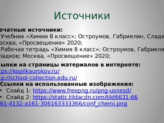 Источники Печатные источники: Учебник «Химии 8 класс»; Остроумов, Габриелян, Сладков; Москва, «Просвещение» 2020; Рабочая тетрадь «Химия 8 класс»; Остроумов, Габриелян, Сладков; Москва, «Просвещение» 2020; Ссылки на страницы материалов в интернете: https://kopilkaurokov.ru / http://school-collection.edu.ru/ Ссылки на использованные изображения: Слайд 1: https://www.freepng.ru/png-usnesd / Слайд 2: https:// static.tildacdn.com/tild6631-66 61-4132-a161-306163333366/conf_chemi.png  