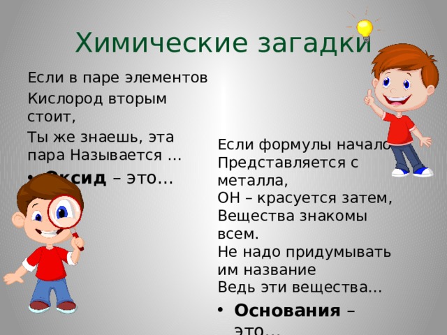 Химические загадки Если в паре элементов Кислород вторым стоит, Ты же знаешь, эта пара Называется … Оксид – это… Если формулы начало  Представляется с металла,  ОН – красуется затем,  Вещества знакомы всем.  Не надо придумывать им название  Ведь эти вещества… Основания – это… 