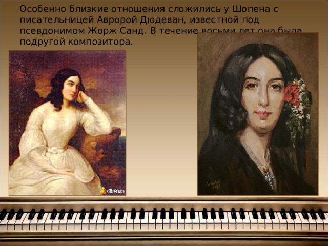 Особенно близкие отношения сложились у Шопена с писательницей Авророй Дюдеван, известной под псевдонимом Жорж Санд. В течение восьми лет она была подругой композитора.      