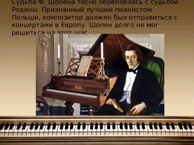 Судьба Ф. Шопена тесно переплелась с судьбой Родины. Признанный лучшим пианистом Польши, композитор должен был отправиться с концертами в Европу. Шопен долго не мог решиться на этот шаг. 