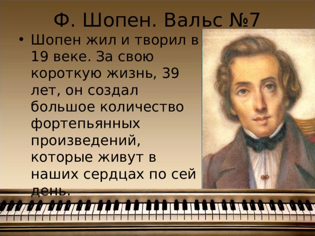 Ф. Шопен. Вальс №7 Шопен жил и творил в 19 веке. За свою короткую жизнь, 39 лет, он создал большое количество фортепьянных произведений, которые живут в наших сердцах по сей день. 