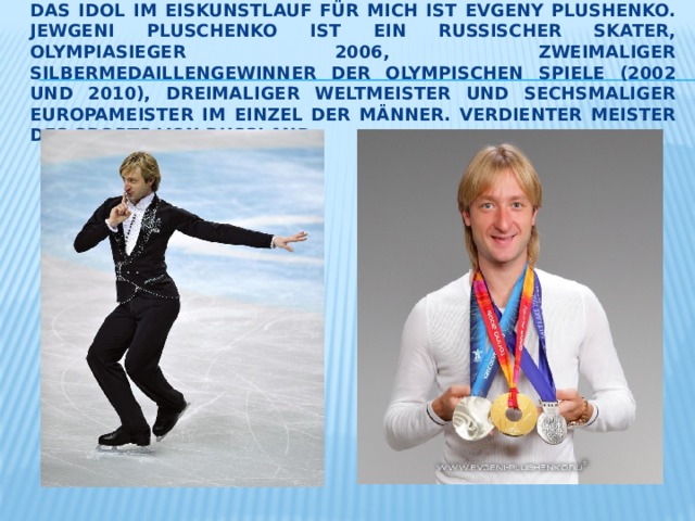 Das Idol im Eiskunstlauf für mich ist Evgeny Plushenko. Jewgeni Pluschenko ist ein russischer Skater, Olympiasieger 2006, zweimaliger Silbermedaillengewinner der Olympischen Spiele (2002 und 2010), dreimaliger Weltmeister und sechsmaliger Europameister im Einzel der Männer. Verdienter Meister des Sports von Russland. 