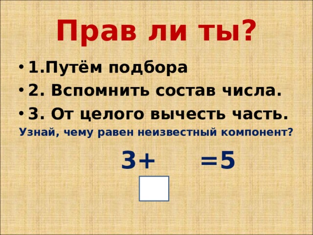 Прав ли ты? 1.Путём подбора 2. Вспомнить состав числа. 3. От целого вычесть часть. Узнай, чему равен неизвестный компонент?  3+ =5 