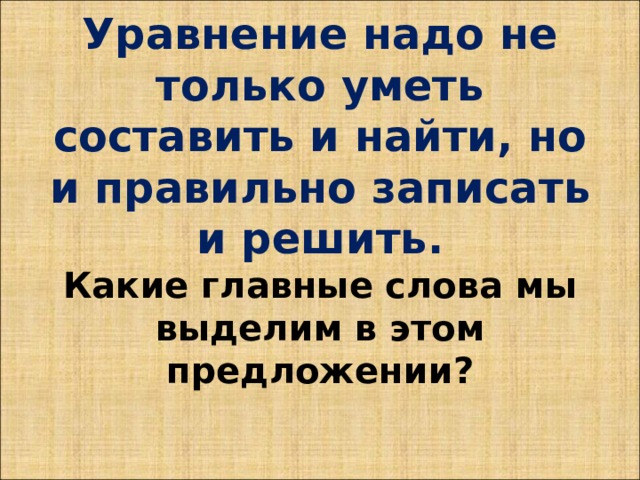 Уравнение надо не только уметь составить и найти, но и правильно записать и решить.  Какие главные слова мы выделим в этом предложении?   