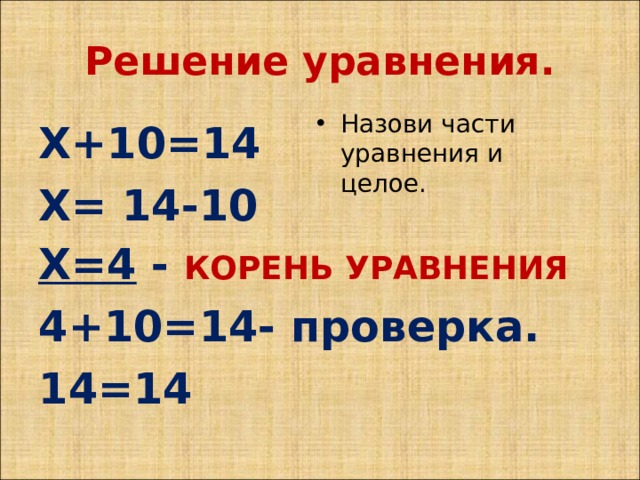 Решение уравнения. Назови части уравнения и целое. Х+10=14 Х= 14-10 Х=4 - КОРЕНЬ УРАВНЕНИЯ 4+10=14- проверка. 14=14 