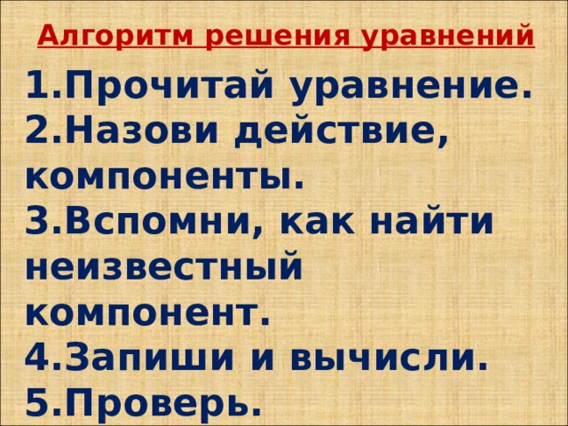 Алгоритм решения уравнений  Прочитай уравнение. Назови действие, компоненты. Вспомни, как найти неизвестный компонент. Запиши и вычисли. Проверь.    