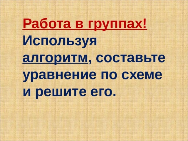 Работа в группах! Используя алгоритм , составьте уравнение по схеме и решите его. 