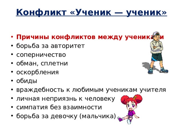 Конфликт «Ученик — ученик»   Причины конфликтов между учениками борьба за авторитет соперничество обман, сплетни оскорбления обиды враждебность к любимым ученикам учителя личная неприязнь к человеку симпатия без взаимности борьба за девочку (мальчика) 