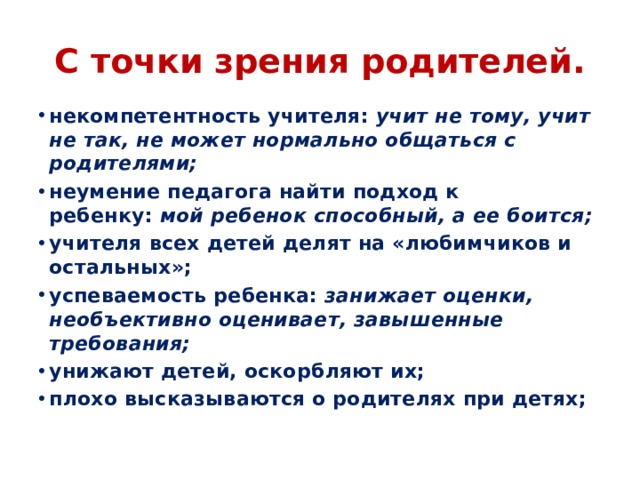 С точки зрения родителей. некомпетентность учителя:  учит не тому, учит не так, не может нормально общаться с родителями; неумение педагога найти подход к ребенку:  мой ребенок способный, а ее боится; учителя всех детей делят на «любимчиков и остальных»; успеваемость ребенка:  занижает оценки, необъективно оценивает, завышенные требования; унижают детей, оскорбляют их; плохо высказываются о родителях при детях;  