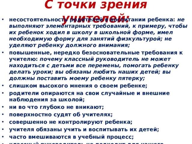 С точки зрения учителей:   несостоятельность родителей в воспитании ребенка:  не выполняют элементарных требований, к примеру, чтобы их ребенок ходил в школу в школьной форме, имел необходимую форму для занятий физкультурой; не уделяют ребенку должного внимания; повышенные, нередко безосновательные требования к учителю:  почему классный руководитель не может находиться с детьми все перемены, помогать ребенку делать уроки; вы обязаны любить наших детей; вы должны поставить моему ребенку пятерку; слишком высокого мнения о своем ребенке; родители опираются на свои случайные и внешние наблюдения за школой; ни во что глубоко не вникают; поверхностно судят об учителях; совершенно не контролируют ребенка; учителя обязаны учить и воспитывать их детей; часто вмешиваются в учебный процесс; классный руководитель не подходит для нашего ребенка; учитель у нашего ребенка не такой. 