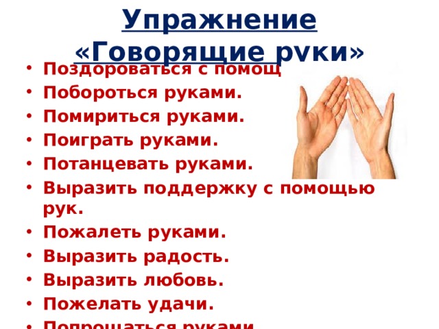 Упражнение «Говорящие руки» Поздороваться с помощью рук. Побороться руками. Помириться руками. Поиграть руками. Потанцевать руками. Выразить поддержку с помощью рук. Пожалеть руками. Выразить радость. Выразить любовь. Пожелать удачи. Попрощаться руками.  