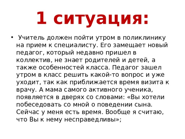 1 ситуация:  Учитель должен пойти утром в поликлинику на прием к специалисту. Его замещает новый педагог, который недавно пришел в коллектив, не знает родителей и детей, а также особенностей класса. Педагог зашел утром в класс решить какой-то вопрос и уже уходит, так как приближается время визита к врачу. А мама самого активного ученика, появляется в дверях со словами: «Вы хотели побеседовать со мной о поведении сына. Сейчас у меня есть время. Вообще я считаю, что Вы к нему несправедливы»; 