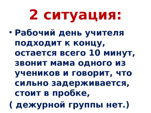 2 ситуация: Рабочий день учителя подходит к концу, остается всего 10 минут, звонит мама одного из учеников и говорит, что сильно задерживается, стоит в пробке, ( дежурной группы нет.) 