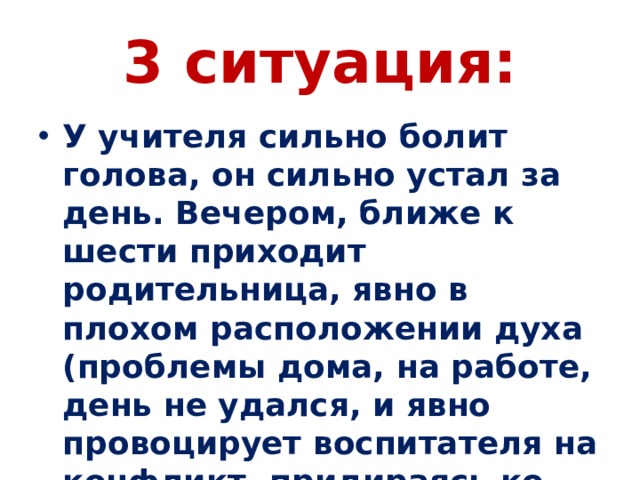 3 ситуация: У учителя сильно болит голова, он сильно устал за день. Вечером, ближе к шести приходит родительница, явно в плохом расположении духа (проблемы дома, на работе, день не удался, и явно провоцирует воспитателя на конфликт, придираясь ко всяким мелочам. 