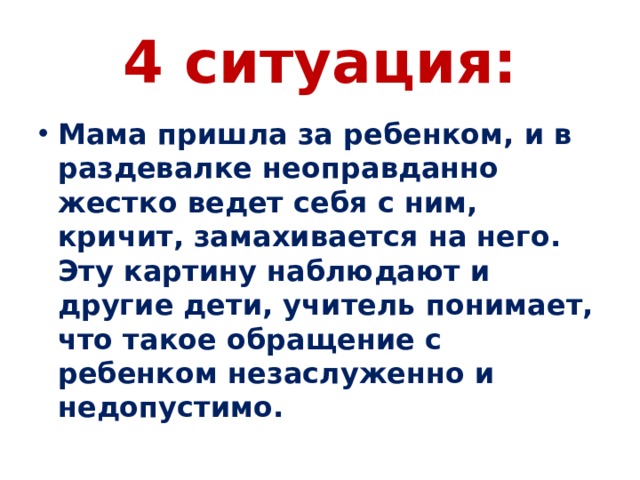 4 ситуация: Мама пришла за ребенком, и в раздевалке неоправданно жестко ведет себя с ним, кричит, замахивается на него. Эту картину наблюдают и другие дети, учитель понимает, что такое обращение с ребенком незаслуженно и недопустимо. 