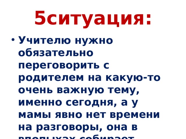 5ситуация: Учителю нужно обязательно переговорить с родителем на какую-то очень важную тему, именно сегодня, а у мамы явно нет времени на разговоры, она в впопыхах собирает ребенка и уже вот-вот собирается выходить. 