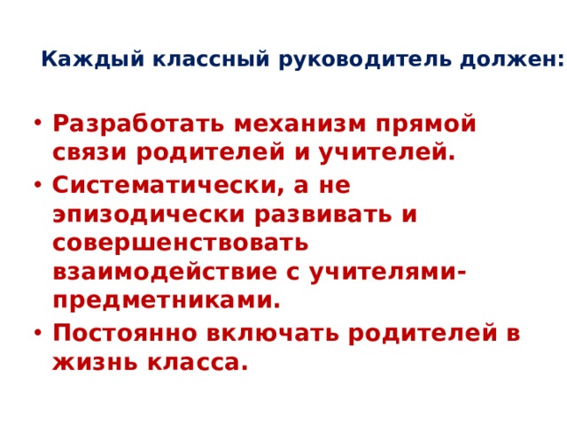 Каждый классный руководитель должен:   Разработать механизм прямой связи родителей и учителей. Систематически, а не эпизодически развивать и совершенствовать взаимодействие с учителями-предметниками. Постоянно включать родителей в жизнь класса. 